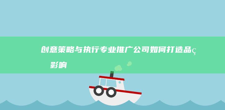 创意策略与执行：专业推广公司如何打造品牌影响力