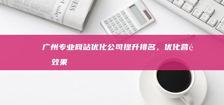 广州专业网站优化公司：提升排名，优化营销效果，助力企业网络成长